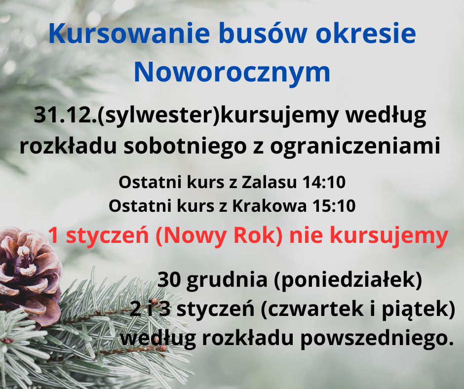 Kursowanie busów okresie Noworocznym 31.12. (sylwester) kursujemy według rozkladu sobotniego z ograniczenlaml. Ostatni kurs z Zalasu 14:10 Ostatni kurs z Krakowa 15:10 . 1 styczeń (Nowy Rok) nie kursujemy . 30 grudnia (poniedziałek) 2 i 3 styczeń (czwartek i piątek} według rozkładu powszedniego.