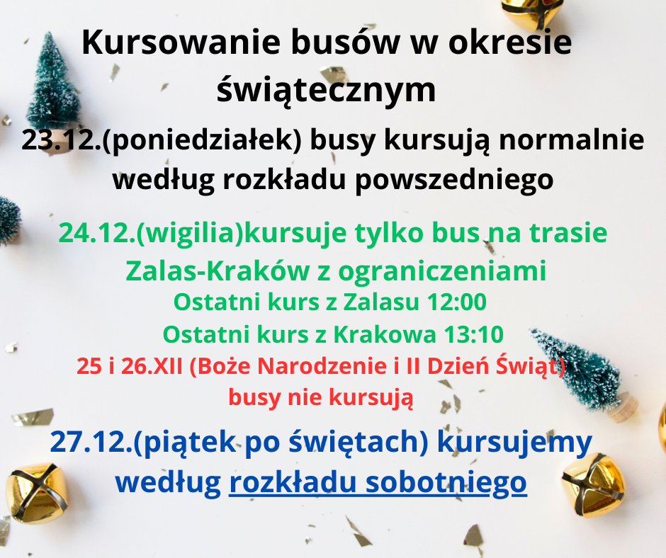 Kursowanie busów w okresie świątecznym 23.12 (poniedziałek)   busy kursują normalnie według rozkładu powszedniego . 24.12.(wigilia) kursuje tylko bus na trasie Zalas-Kraków z ograniczeniami . Ostatni kurs z Zalasu 12:00 Ostatni kurs z Krakowa 13:10 . 25 i 26.XII (Boże Narodzenie i Drugi Dzień Świąt busy nie kursują. 27.12.(piątek,po świętach) kursujemy , według rozkładu sobotniego. 